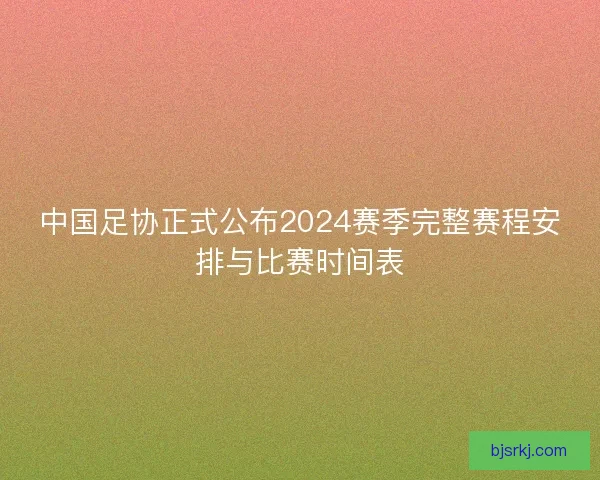 中国足协正式公布2024赛季完整赛程安排与比赛时间表
