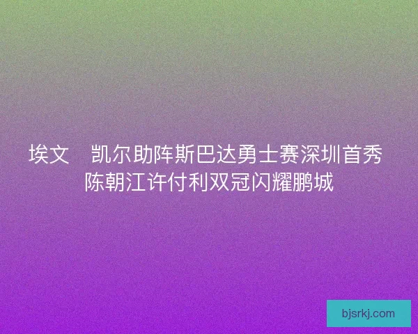 埃文・凯尔助阵斯巴达勇士赛深圳首秀 陈朝江许付利双冠闪耀鹏城