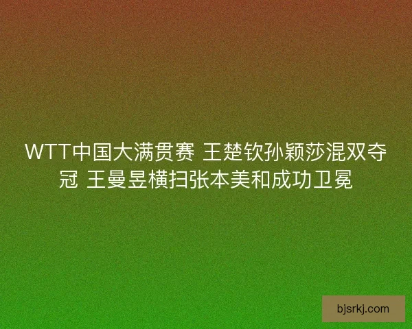 WTT中国大满贯赛 王楚钦孙颖莎混双夺冠 王曼昱横扫张本美和成功卫冕