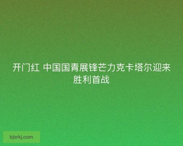 开门红 中国国青展锋芒力克卡塔尔迎来胜利首战