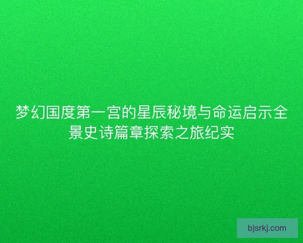 梦幻国度第一宫的星辰秘境与命运启示全景史诗篇章探索之旅纪实